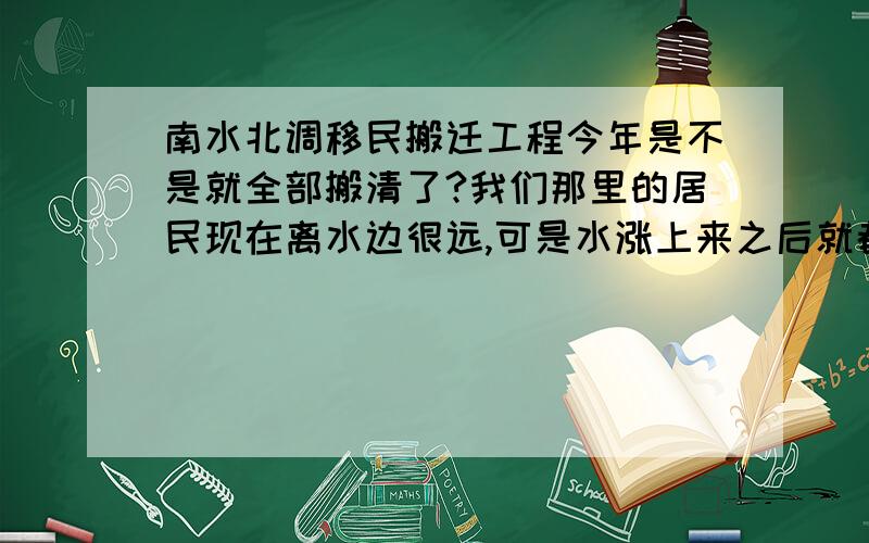 南水北调移民搬迁工程今年是不是就全部搬清了?我们那里的居民现在离水边很远,可是水涨上来之后就都在水边了住着了,况且我们那里的地质都是土,很容易造成房子坍塌现象,（我们那里是