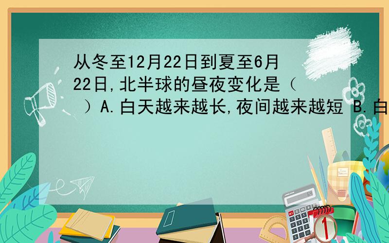 从冬至12月22日到夏至6月22日,北半球的昼夜变化是（ ）A.白天越来越长,夜间越来越短 B.白天越来越短,夜间越来越长C.夜间越来越短,白天越来越短 D.白天越来越长,夜间越来越长从冬至12月22日