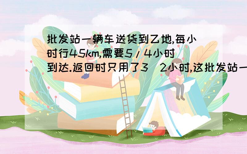 批发站一辆车送货到乙地,每小时行45km,需要5/4小时到达.返回时只用了3\2小时,这批发站一辆车送货到乙地，每小时行45km，需要5/4小时到达。返回时只用了3\2小时，这辆货车反回时的速度是多