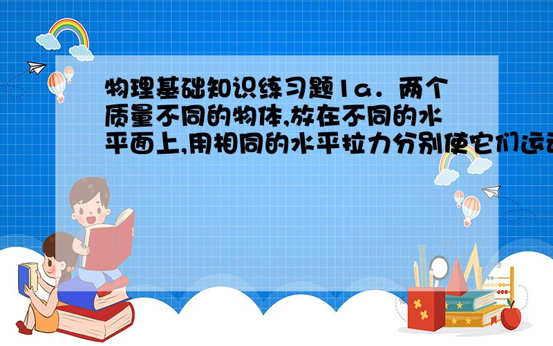 物理基础知识练习题1a．两个质量不同的物体,放在不同的水平面上,用相同的水平拉力分别使它们运动相同的位移,则拉力对物体做的功 大.(填“一样”或“不一样”)1b．放在光滑水平面上的