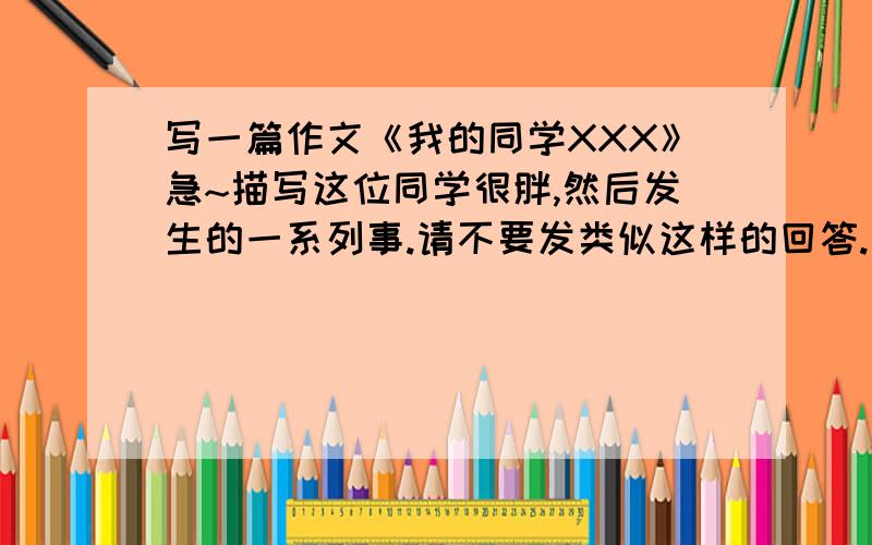 写一篇作文《我的同学XXX》急~描写这位同学很胖,然后发生的一系列事.请不要发类似这样的回答.“自己写····”如果发这样的回答的人.请离开.我不是投机取巧。我是收集几篇好的作文。