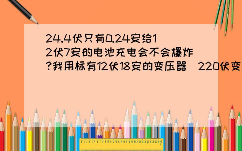 24.4伏只有0.24安给12伏7安的电池充电会不会爆炸?我用标有12伏18安的变压器（220伏变12伏的）。未整流测量是8.3伏，整流后7.4伏，我经输出交流电加两个二极管两个电容变成24.4伏，前一电压只