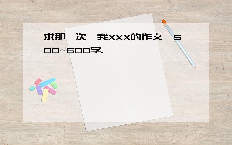 求那一次,我XXX的作文,500~600字.