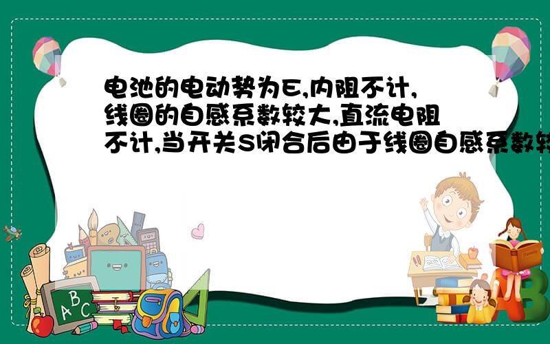 电池的电动势为E,内阻不计,线圈的自感系数较大,直流电阻不计,当开关S闭合后由于线圈自感系数较大,当开关闭合瞬间,a,b间近似断路,所以a、b间电压很大题目不是说直流电阻就是线圈的电阻