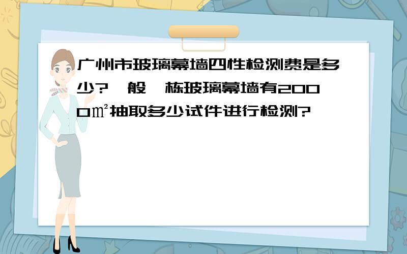 广州市玻璃幕墙四性检测费是多少?一般一栋玻璃幕墙有2000㎡抽取多少试件进行检测?