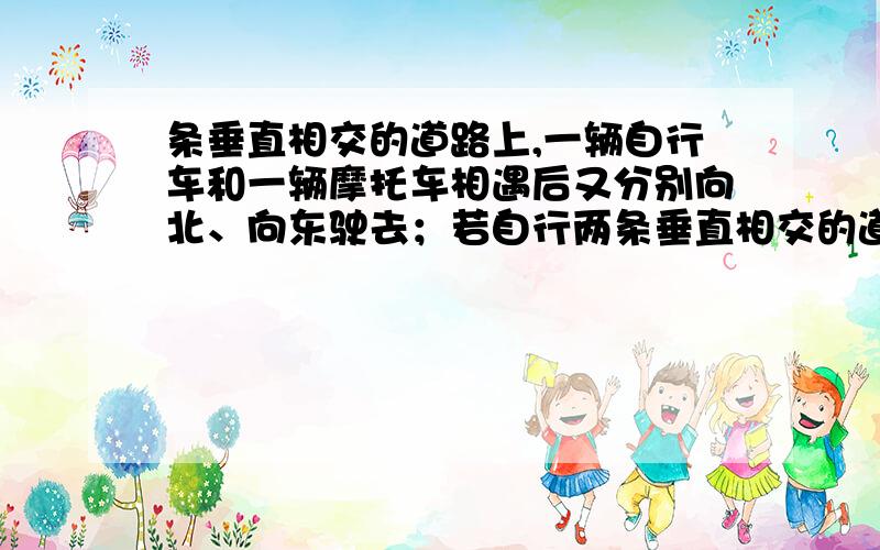 条垂直相交的道路上,一辆自行车和一辆摩托车相遇后又分别向北、向东驶去；若自行两条垂直相交的道路上，一辆自行车和一辆摩托车相遇后又分别向北、向东驶去；若自行车的速度为2.5米