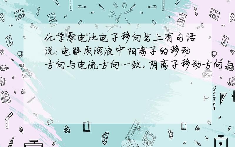 化学原电池电子移向书上有句话说：电解质溶液中阳离子的移动方向与电流方向一致,阴离子移动方向与电子移动方向一致.也就是说：阳离子：正到负,阴离子：负到正,可是很多反应都是阳离