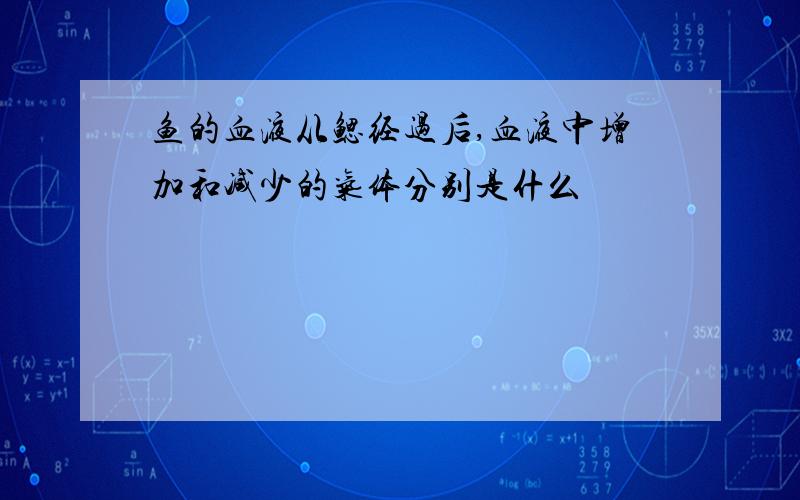 鱼的血液从鳃经过后,血液中增加和减少的气体分别是什么