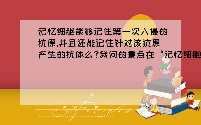 记忆细胞能够记住第一次入侵的抗原,并且还能记住针对该抗原产生的抗体么?我问的重点在“记忆细胞”能否记住针对“特异性抗原的抗体”。