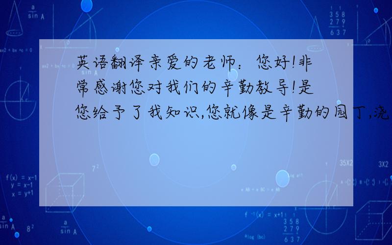 英语翻译亲爱的老师：您好!非常感谢您对我们的辛勤教导!是您给予了我知识,您就像是辛勤的园丁,浇灌着我们这些祖国的娇嫩的花朵.如果没有您的教导,我不知道我能不能在英语考试中取得