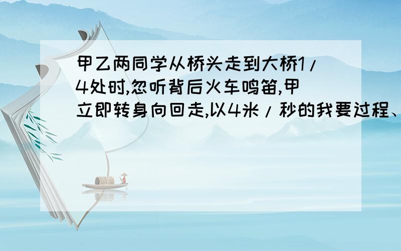 甲乙两同学从桥头走到大桥1/4处时,忽听背后火车鸣笛,甲立即转身向回走,以4米/秒的我要过程、算式、公式来做,甲乙两同学从桥头走到大桥1/4处时,忽听背后火车鸣笛,甲立即转身向回走,以4米