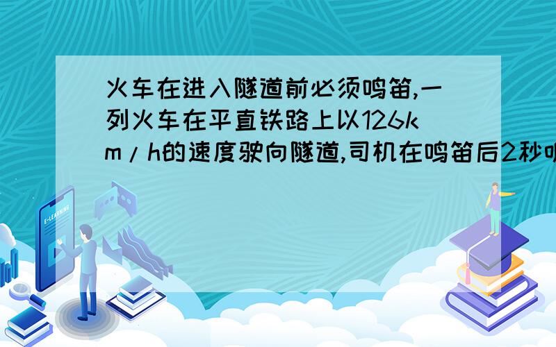 火车在进入隧道前必须鸣笛,一列火车在平直铁路上以126km/h的速度驶向隧道,司机在鸣笛后2秒听到从隧道口处的山崖反射回来的汽笛声,若声音在空气中的速度是340米/秒,则鸣笛时火车距隧道口