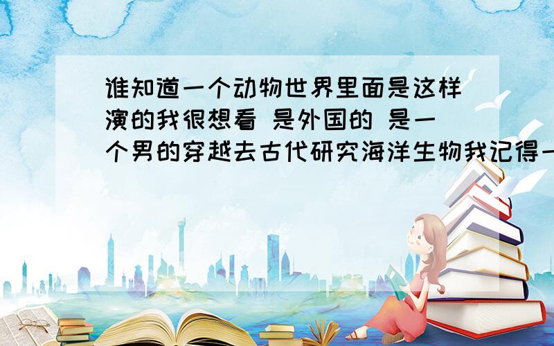 谁知道一个动物世界里面是这样演的我很想看 是外国的 是一个男的穿越去古代研究海洋生物我记得一句话是 即使陆地在危险也不要逃在海里去