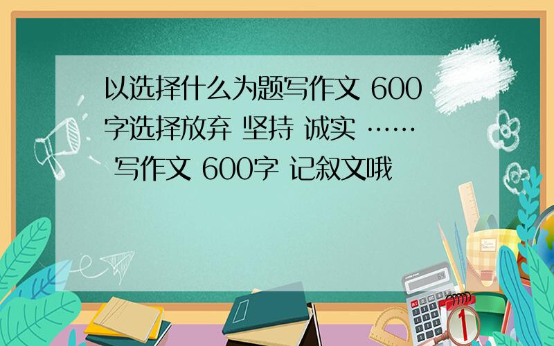 以选择什么为题写作文 600字选择放弃 坚持 诚实 …… 写作文 600字 记叙文哦