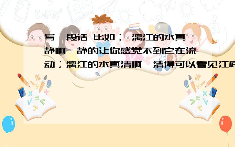 写一段话 比如： 漓江的水真静啊,静的让你感觉不到它在流动；漓江的水真清啊,清得可以看见江底的沙石今晚用,快啊!好的加分