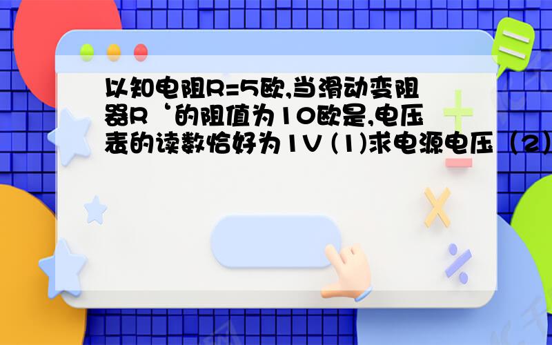 以知电阻R=5欧,当滑动变阻器R‘的阻值为10欧是,电压表的读数恰好为1V (1)求电源电压（2）当滑动变阻器的划片调节到某一位置时,电压表的示数为1.5V,则此时滑动变阻器接入电路的电阻为多少?