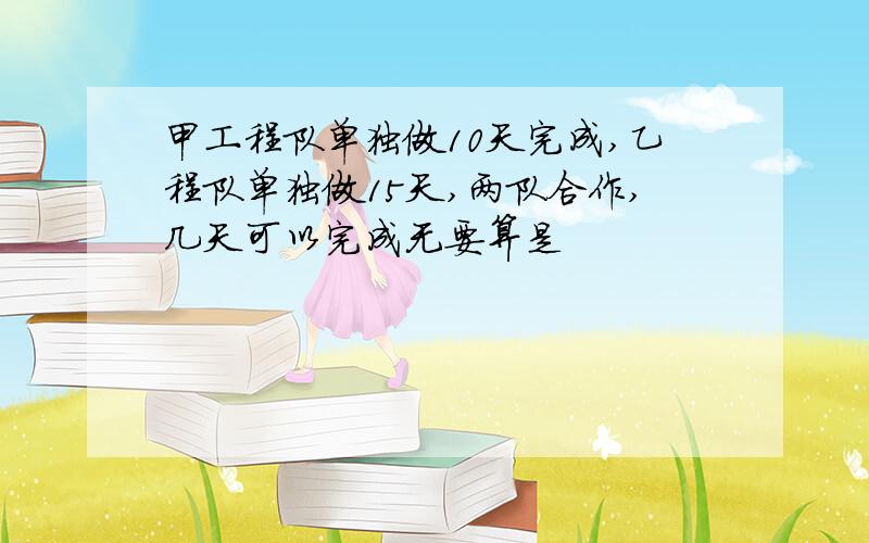 甲工程队单独做10天完成,乙程队单独做15天,两队合作,几天可以完成无要算是