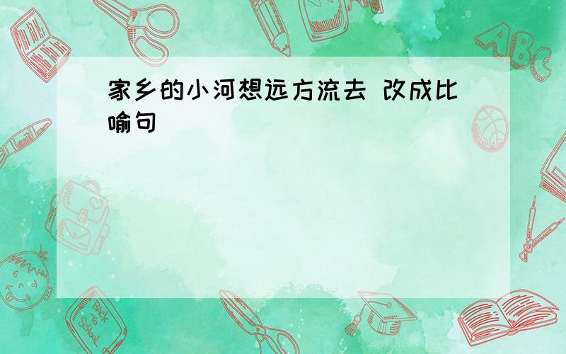 家乡的小河想远方流去 改成比喻句