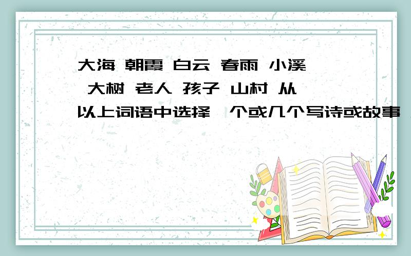 大海 朝霞 白云 春雨 小溪 大树 老人 孩子 山村 从以上词语中选择一个或几个写诗或故事 展开想象 表达思想