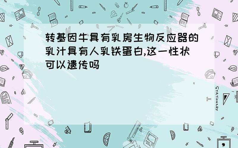 转基因牛具有乳房生物反应器的乳汁具有人乳铁蛋白,这一性状可以遗传吗