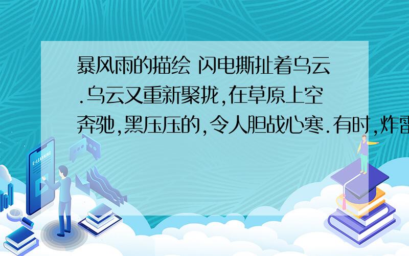 暴风雨的描绘 闪电撕扯着乌云.乌云又重新聚拢,在草原上空奔驰,黑压压的,令人胆战心寒.有时,炸雷响处,一个圆圆的,像太阳一样的东西,发出耀眼的蓝光,从天上落到地上；这时乌云也耀武扬