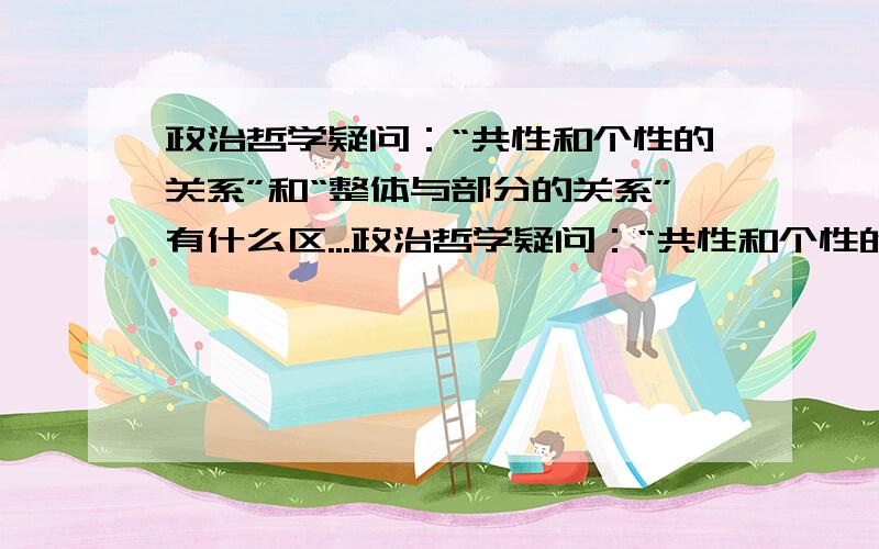 政治哲学疑问：“共性和个性的关系”和“整体与部分的关系”有什么区...政治哲学疑问：“共性和个性的关系”和“整体与部分的关系”有什么区别?就题论题,表什么乱七八糟的都copy上来,