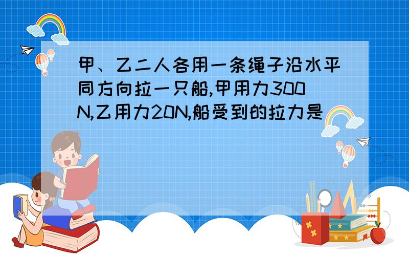 甲、乙二人各用一条绳子沿水平同方向拉一只船,甲用力300N,乙用力20N,船受到的拉力是______N;若乙用同样大小的力,并且方向与甲用力方向相反,则船受到的拉力为____N,方向是__________.