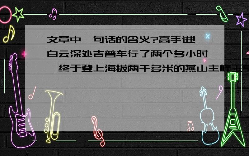 文章中一句话的含义?高手进!白云深处吉普车行了两个多小时,终于登上海拔两千多米的燕山主峰玉皇顶.纵目四望,八百里燕山,一派磅礴气势.河北电视转播台高高的井架直插云霄.我们正看得