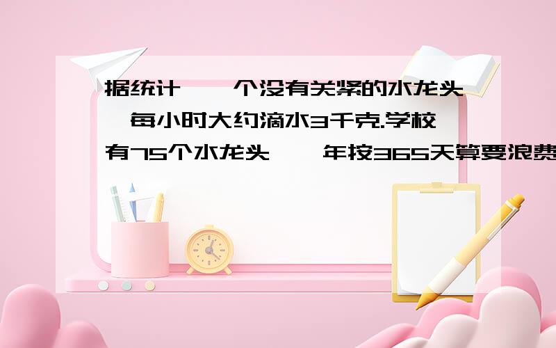 据统计,一个没有关紧的水龙头,每小时大约滴水3千克.学校有75个水龙头,一年按365天算要浪费多少吨水?