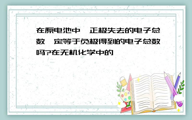 在原电池中,正极失去的电子总数一定等于负极得到的电子总数吗?在无机化学中的,