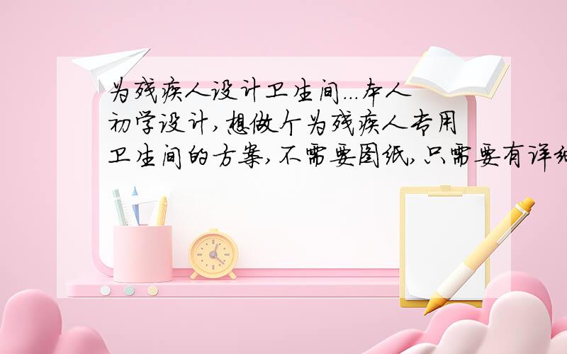 为残疾人设计卫生间...本人初学设计,想做个为残疾人专用卫生间的方案,不需要图纸,只需要有详细的文字说明就可以,主要是参考下..谢谢了...