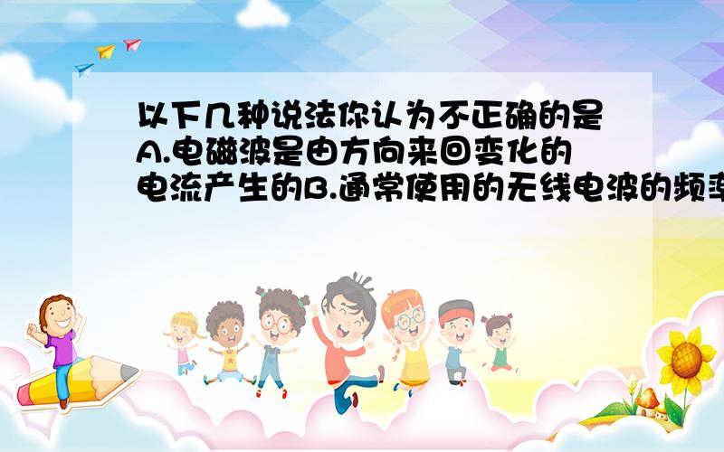 以下几种说法你认为不正确的是A.电磁波是由方向来回变化的电流产生的B.通常使用的无线电波的频率为数百千赫至数百兆赫的那一部分    C.电磁波的频率等于一秒内电流振荡的次数       D.电