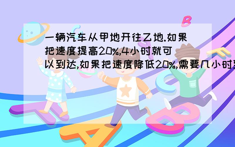 一辆汽车从甲地开往乙地.如果把速度提高20%,4小时就可以到达,如果把速度降低20%,需要几小时到达?要有算式和过程,