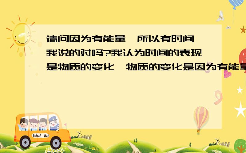 请问因为有能量,所以有时间,我说的对吗?我认为时间的表现是物质的变化,物质的变化是因为有能量的存在.我说得对吗?