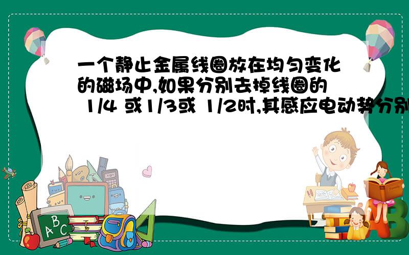 一个静止金属线圈放在均匀变化的磁场中,如果分别去掉线圈的 1/4 或1/3或 1/2时,其感应电动势分别是多少?