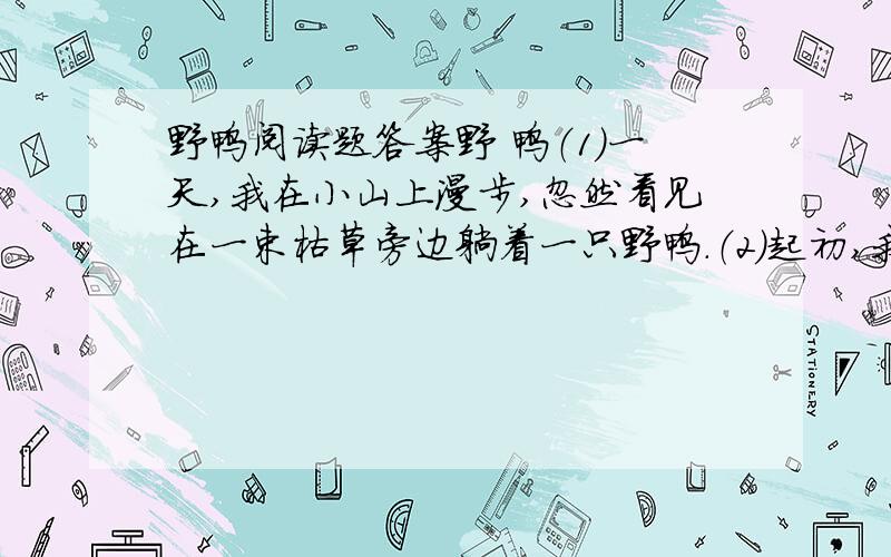 野鸭阅读题答案野 鸭（1）一天,我在小山上漫步,忽然看见在一束枯草旁边躺着一只野鸭.（2）起初,我以为这只野鸭是害怕被人发觉,藏在那儿的,我就用手杖拨了她一下,想叫她站起来,可是她