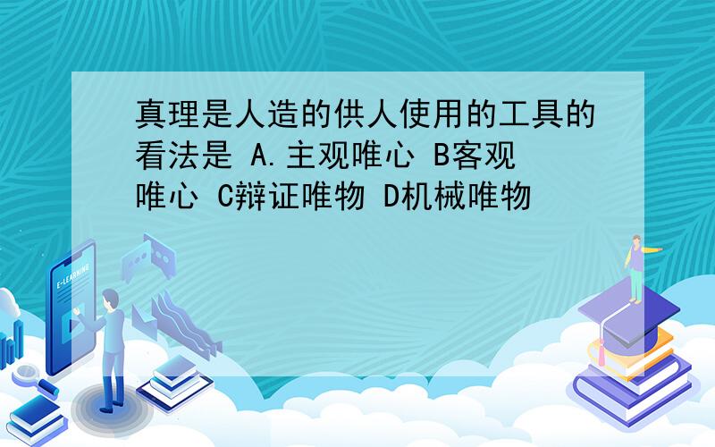 真理是人造的供人使用的工具的看法是 A.主观唯心 B客观唯心 C辩证唯物 D机械唯物