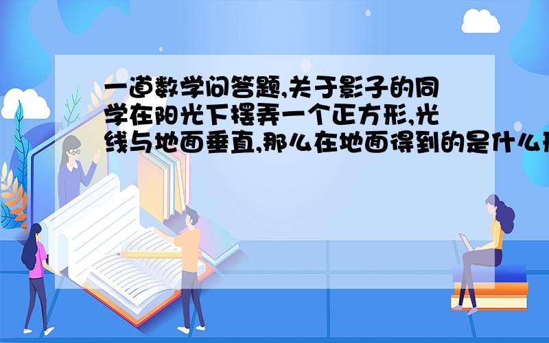 一道数学问答题,关于影子的同学在阳光下摆弄一个正方形,光线与地面垂直,那么在地面得到的是什么形状的影子.