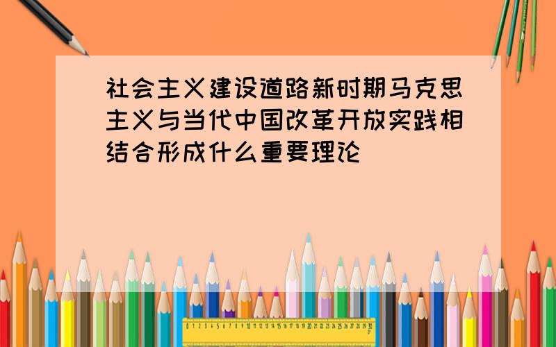 社会主义建设道路新时期马克思主义与当代中国改革开放实践相结合形成什么重要理论