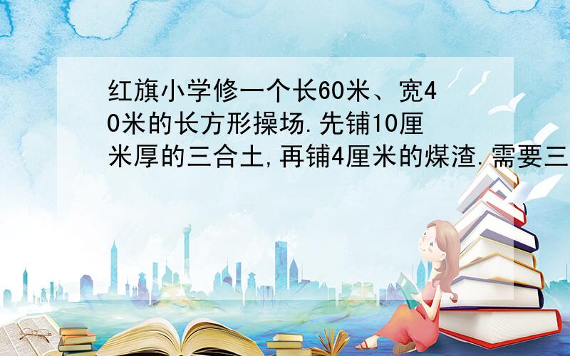 红旗小学修一个长60米、宽40米的长方形操场.先铺10厘米厚的三合土,再铺4厘米的煤渣.需要三合土、煤渣各多少立方米?急