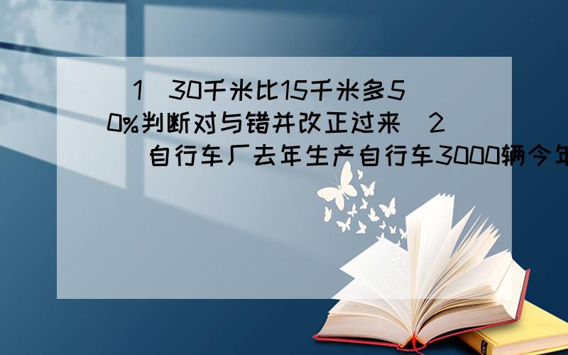 （1）30千米比15千米多50%判断对与错并改正过来（2） 自行车厂去年生产自行车3000辆今年计划生产3600辆 .问今年的计划产量是去年产量的百分之几?今年计划比去年增产百分之几?（3）王伯伯