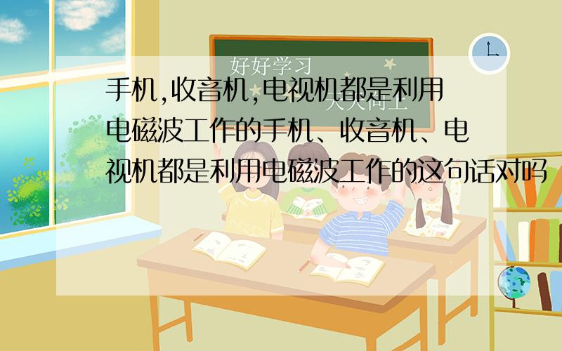 手机,收音机,电视机都是利用电磁波工作的手机、收音机、电视机都是利用电磁波工作的这句话对吗