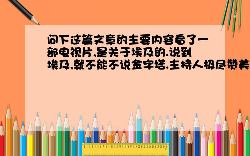 问下这篇文章的主要内容看了一部电视片,是关于埃及的.说到埃及,就不能不说金字塔.主持人极尽赞美之词赞美金字塔.对于金字塔,怎么赞美都是不过分的.末了,主持人又说：世界上只有两种