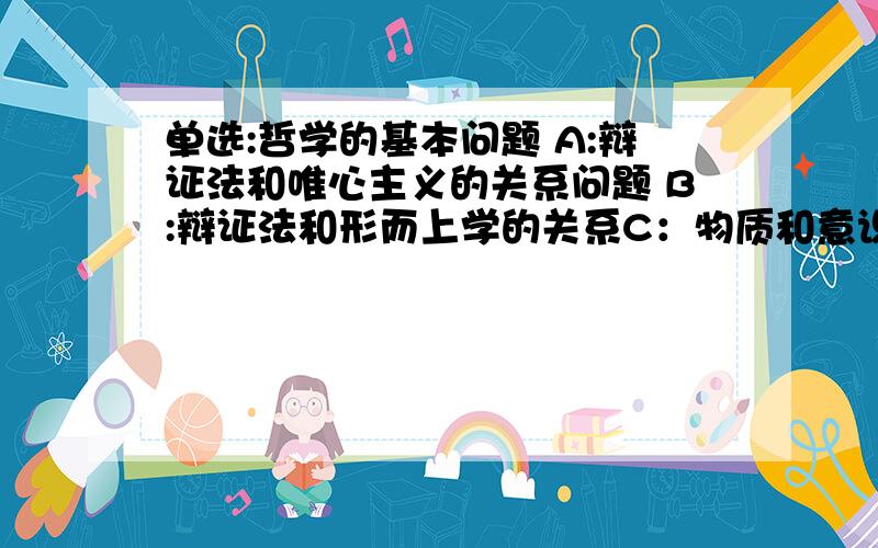 单选:哲学的基本问题 A:辩证法和唯心主义的关系问题 B:辩证法和形而上学的关系C：物质和意识哪个是第一性的问题 D：物质和意识的关系问题