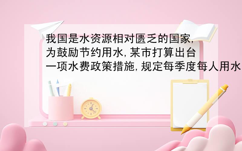 我国是水资源相对匮乏的国家,为鼓励节约用水,某市打算出台一项水费政策措施,规定每季度每人用水量不超过5吨时,每吨水费收基本价2.6元,若超过5吨而不超过6吨时,超过部分加收200％,若超过