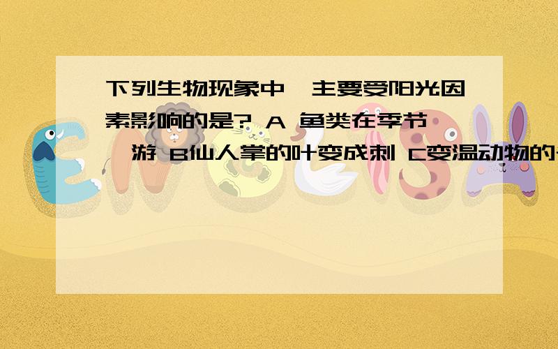 下列生物现象中,主要受阳光因素影响的是? A 鱼类在季节洄游 B仙人掌的叶变成刺 C变温动物的冬眠 D人参在D没打完  D人参在密林才能长好   你在选选