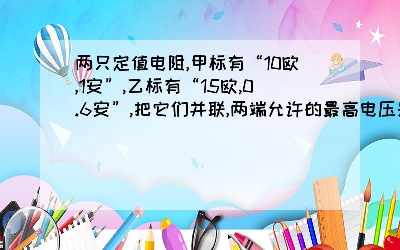 两只定值电阻,甲标有“10欧,1安”,乙标有“15欧,0.6安”,把它们并联,两端允许的最高电压是多少?