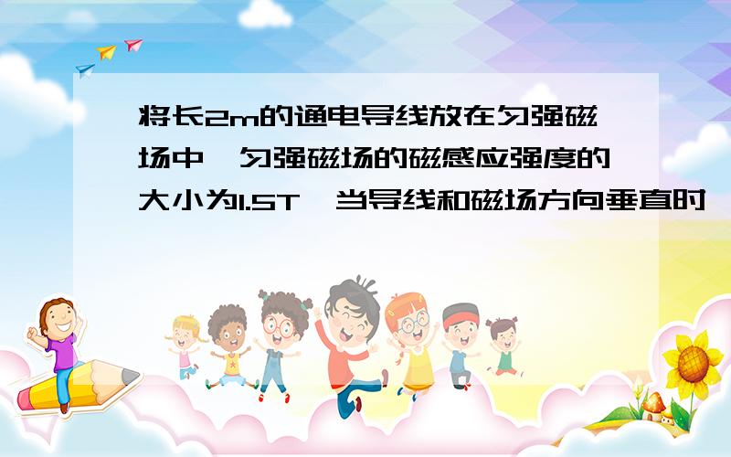 将长2m的通电导线放在匀强磁场中,匀强磁场的磁感应强度的大小为1.5T,当导线和磁场方向垂直时,通电导...将长2m的通电导线放在匀强磁场中,匀强磁场的磁感应强度的大小为1.5T,当导线和磁场