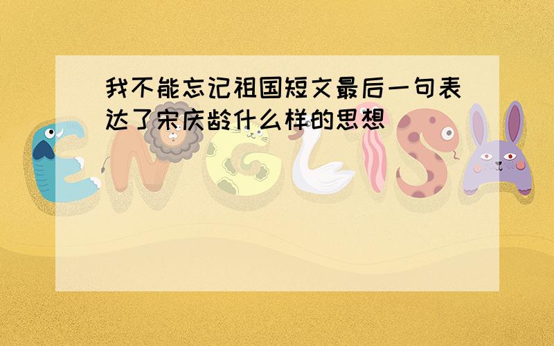 我不能忘记祖国短文最后一句表达了宋庆龄什么样的思想