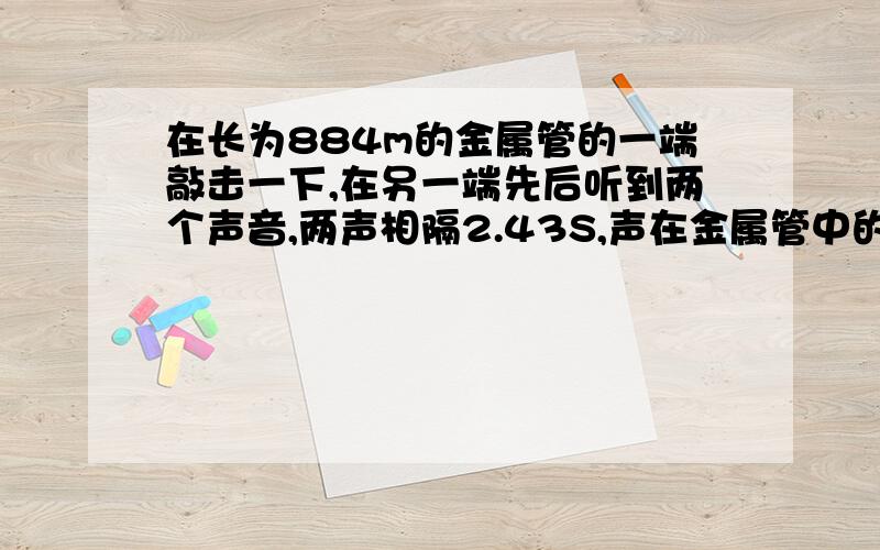 在长为884m的金属管的一端敲击一下,在另一端先后听到两个声音,两声相隔2.43S,声在金属管中的传播速度是多大?该金属管可能是什么材料制成的?（此时气温为15摄氏度）